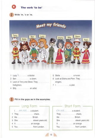 o The verb (to be1
2 W rite’m, ’s or ’re.
1 Lucy 5 a doctor.
2 Ben a clown.
3 Look at Terry and Steve. They
firefighters.
4 Billy an artist.
5 Stella a nurse.
6 Look at Elisha and Pam. They
singers.
7 I .......................a pilot.
0 F . l l in the gaps as in the examples:
------- Long Form ■
I 3 irj n o t a student.
1 They chairs.
2 We
3 She
4 It
5 You
British.
eleven years old.
an orange,
from London.
Short Form
 ’
.m n o t
They
We
She
It
You
a student,
chairs.
British.
eleven years old.
an orange,
from London.
18
 