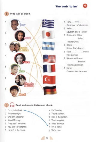 The verb ‘to be’
1 Tony . is n ’t
Canadian. He’s American.
2 Melek
Egyptian. She’s Turkish.
3 Costas and Chloe
Italian.
They’re Greek.
4 Celine
British. She’s French.
5 Klaus Polish.
He’s German.
6 Micaela and Lucas
Brazilian.
They’re Argentinian.
7 Haruki
Chinese. He's Japanese.
I|i8|i Read and match. Listen and check.
1 I’m not at school. a It’s Tuesday.
2 We aren’t eight. "v. b You’re a clown.
3 She isn’t a teacher.  c He’s in the garden.
4 It isn’t Monday. d They’re apples.
5 They aren’t tomatoes.  e She’s a doctor.
6 You aren’t a firefighter. f I’m at home.
7 He isn’t in the house. g We’re nine.
19
4 Write isn’t or aren’t
s
I I
 