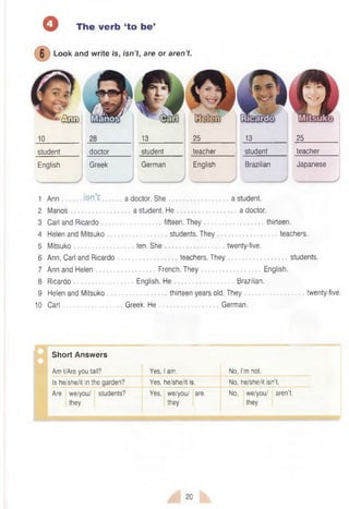 o The verb ‘to be’
) Look and write is, isn’t, are or aren’t.
English Greek German English Brazilian Japanese
student doctor
J3____
student
25__________ _13____
teacher student
25____
teacher
1 Ann . . a doctor. She a student.
2 Manos a student. He a doctor.
3 Carl and Ricardo fifteen. They thirteen.
4 Helen and Mitsuko students. They teachers.
5 Mitsuko ten. She twenty-five.
6 Ann, Carl and Ricardo teachers. They students.
7 Ann and Helen French. They English.
8 Ricardo English. He Brazilian.
9 Helen and Mitsuko thirteen years old. They twenty-five.
10 Carl Greek. He German.
Short Answers
Am I/Are you tall? Yes, I am. No, I’m not.
Is he/she/it in the garden? Yes, he/she/it is. No, he/she/it isn’t.
Are we/you/ students?
they
Yes, we/you/ are.
they
No, we/you/ aren’t,
they
20
 