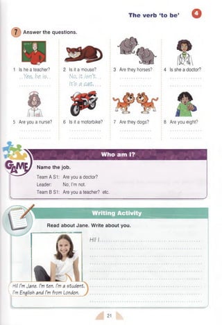 The verb
Answer the questions.
Is he a teacher?
..Ye&.h&fa.
Are they horses?
Is it a mouse?
N a .itM n % .
{%’$. a ..
Who am I?
‘to be’ O
5 Are you a nurse? 6 Is it a motorbike? 7 Are they dogs? 8 Are you eight?
Name the job.
TeamASI: Are you a doctor?
Leader: No, I’m not.
Team B S1: Are you a teacher? etc.
Read about Jane. Write about you.
Hi! I’m Jane. I’m ten. I’m a student
’m English and I’m from London.
>---
21
 