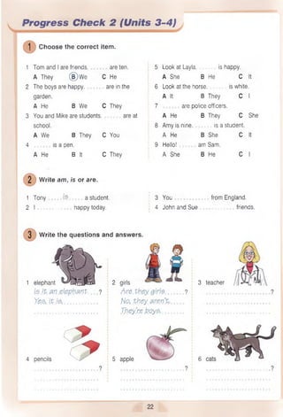 Progress Check 2 (Units 3-4)
1 Choose the correct item.
1 Tom and I are friends. are ten. 5 Look at Layla. is happy.
A They (§)W e C He A She B He C It
2 The boys are happy. are in the 6 Look at the horse. is white.
garden. A It B They C I
A He B We C They 7 are police officers.
3 You and Mike are students. are at A He B They C She
school. 8 Amy is nine. is a student.
A We B They C You A He B She c It
4 is a pen. 9 Hello! am Sam.
A He B It C They A She B He c I
2 Write am, is or are.
1 Tony ..(S. a student. 3 You from England.
2 I .....................happy today. : 4 John and Sue ................. friends.
3 teacher
?
4 pencils 9 - 5 apple
3 Write the questions and answers.
1 elephant
le it an elephant.
Yes,, it M ............
2 girls
Are.they ,girl$
No, .they, aren’t.
They’re boy?,.
6
 