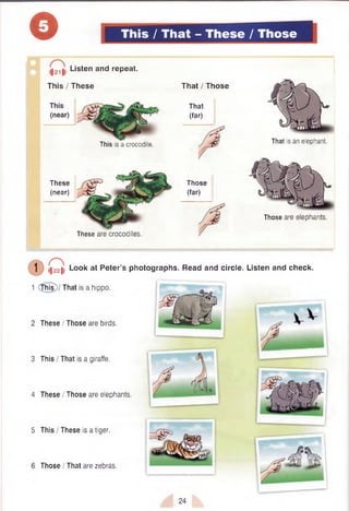 o This / That - These / Those
This is a crocodile.
These
(near)
These are crocodiles.
That / Those
That
(far)
Those
(far)
Those are elephants.
. Listen and repeat.
This / These
That is an elephant.
3
4
5
(|22|l Look at Peter’s photographs. Read and circle. Listen and check.
1 (this)/ That is a hippo.
These I Those are birds.
This / That is a giraffe.
These I Those are elephants.
This I These is a tiger.
Those I That are zebras.
 