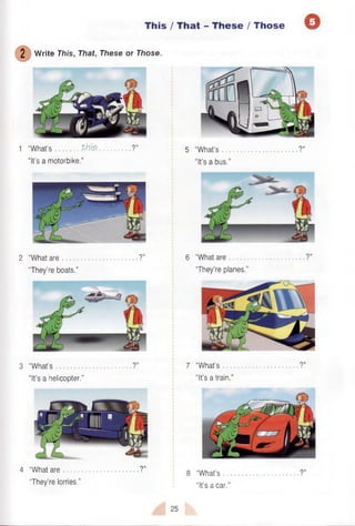 This / That - These /Those Q
2 Write This, That, These or Those.
1 “What’s .. th fa ......... ?” 5 “What’s ?”
“It’s a motorbike.’’ “It’s a bus.”
2 “What are ?” 6 “What are ?”
“They’re boats.” “They’re planes.”
3 “What’s ?" 7 “What’s ?”
“It’s a helicopter.” “It’s a train.”
4 “What are
“They’re lorries.”
8 “What’s
“It’s a car.”
25
 