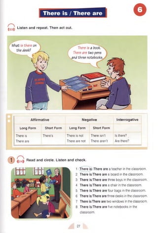 There is / There are o
,| j. Listen and repeat. Then act out.
Affirmative Negative Interrogative
Long Form Short Form Long Form Short Form
There is
There are
There’s There is not
There are not
There isn’t
There aren’t
Is there?
Are there?
(|24|> Read and circle. Listen and check.
I
_II_L 1 There is /There are a teacher in the classroom.
2 There is/There are a board in the classroom.
3 There is/There are three boys in the classroom.
4 There is/There are a chair in the classroom.
5 There is/There are four bags in the classroom.
6 There is/There are three desks in the classroom.
7 There is/There are two windows in the classroom.
8 There is/There are five notebooks in the
classroom.
27
 
