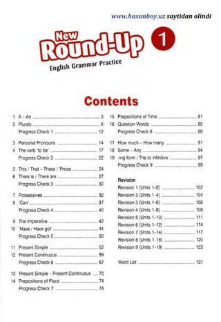 Contents
1 A - A n . 3 15
Prepositions of Tim e................. ............81
2 Plurals. 6 16
Question W ords........................ ............85
Progress Check 1 ........................................................ 12
Progress Check 8 ..................... ............88
3 Personal Pronouns . 14 ..............................................................17
How much - How m any............ ............91
4 The verb ‘to be’ . 17...............................................................18
Some - Any............................... ............94
Progress Check 2 . ??...............................................................19
-ing form / The to infinitive......... ............97
5 This / That - These / Those................. ?4
Progress Check 9 .................... 99
6 There is / There are. ............................
Progress Check 3 ...............................
27
30
Revision
Revision 1 (Units 1-2)................ ..........102
7 Possessives. ...............3?
Revision 2 (Units 1-4)............... ..........104
8 ‘Can’ . ...............37
Revision 3 (Units 1-6)............... ..........106
Progress Check 4 . 40
Revision 4 (Units 1-8)............... ..........108
9
10
The Imperative . ...................................
‘Have / Have got’ . ................................
Progress Check 5 ................................
42
44
50
Revision 5 (Units 1-10). ............
Revision 6 (Units 1-12). ............
Revision 7 (Units 1-14). ...........
Revision 8 (Units 1-16). ...........
111
114
117
..........120
11 Present Simple.
5? Revision 9 (Units 1-19).............. ..........123
12 Present Continuous. 59
Progress Check 6 ............................... 67 Word L ist.................................. 127
13 Present Simple - Present Continuous .... 70
14 Prepositions of Place.........................
Progress Check 7 ..............................
74
78
www.hasanboy.uz saytidan olindi
 