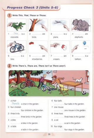 plane.
is a 4 ................. are
elephants.
1 .. Thfe is a 2 are
crocodile. ! birds.
Progress Check 3 (Units 5-6)
] Write This, That, These or Those.
1 a chair 6 four balls
. a chair in the garden. four balls in the garden.
2 four children 7 one mouse
four children in the garden. one mouse in the garden.
3 three birds 8 three trees
................. three birds in the garden. ................. three trees in the garden.
4 a bike 9 a cat
................. a bike in the garden. : ................. a cat in the garden.
5 a table 10 four dogs
a table in the garden. four dogs in the garden.
30
................is a 6 ................... are 7 ................... are 8 ................. . is a
bike. strawberries. erasers. balloon.
2 Write There’s, There are, There isn’t or There aren’t.
 