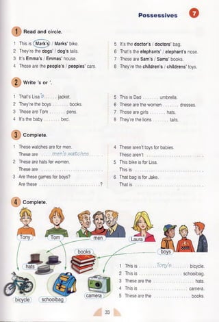 Possessives
Read and circle.
1 This is Mark^) / Marks’ bike.
2 They’re the dogs’ I dog’s tails.
3 It’s Emma’s / Emmas’ house.
4 Those are the people’s / peoples’ cars.
2 W rite’s or 
1 That’s Lisa jacket.
2 They’re the boys books.
3 Those are Tom pens.
4 It’s the baby bed.
3 Complete.
1 These watches are for men.
These are m en’e m tch ,e .5 . .
2 These are hats for women.
These are ...................................
3 Are these games for boys?
Are these ?
5 It’s the doctor’s / doctors’ bag.
6 That’s the elephants’ / elephant’s nose.
7 These are Sam’s I Sams’ books.
8 They’re the children’s / childrens’ toys.
5 This is Dad umbrella.
6 These are the women dresses.
7 Those are girls hats.
8 They’re the lions tails.
4 These aren't toys for babies.
These aren’t
5 This bike is for Lisa.
This is
6 That bag is for Jake.
That is ............................
Complete.
1 This is
2 This is
3 These are the
4 This is
5 These are the
bicycle,
schoolbag.
hats,
camera,
books.
T m ’?.
33
 