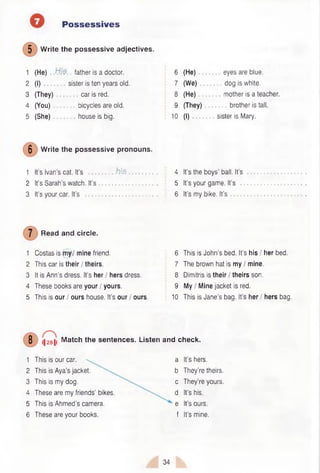 Possessives
5 Write the possessive adjectives.
1 (He) father is a doctor.
2 (I) sister is ten years old.
3 (They) car is red.
4 (You) bicycles are old.
5 (She) house is big.
6 (He) eyes are blue.
7 (We) dog is white.
8 (He) mother is a teacher.
9 (They) brother is tall.
10 (I) sister is Mary.
5 Write the possessive pronouns.
1 It’s Ivan’s cat. It’s h is . 4 It’s the boys’ ball. It’s
2 It’s Sarah’s watch. It’s ................ 5 It’s your game. It’s
3 It’s your car. It’s ......................... 6 It’s my bike. It’s
Read and circle.
1 Costas is my / mine friend. 6 This is John’s bed. It’s his / her bed.
2 This car is their / theirs. 7 The brown hat is my / mine.
3 It is Ann’s dress. It’s her / hers dress. 8 Dimitris is their / theirs son.
4 These books are your / yours. 9 My / Mine jacket is red.
5 This is our / ours house. It’s our / ours. 10 This is Jane’s bag. It’s her / hers bag.
8 (|28|i Match the sentences. Listen and check.
1 This is our car.
2 This is Aya’s jacket.
3 This is my dog.
4 These are my friends’ bikes.
5 This is Ahmed’s camera.
6 These are your books.
a It’s hers,
b They’re theirs,
c They’re yours,
d It’s his.
e It’s ours,
f It’s mine.
34
 