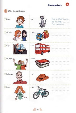 Possessives O
9
Write the sentences.
1 Oliver
2 the girls
3 Luigi
This fa. Olivers pat, ..
It'S h is .....................
This pat. is .his-.........
4 the boys
5 Mr Brown
6 Rose
books
hat
bike
35
 
