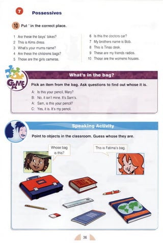 Possessives
10 Put ’ in the correct place.
1 Are these the boys’ bikes?
2 This is Kims dress.
3 What’s your mums name?
4 Are these the childrens bags?
5 Those are the girls cameras.
6 Is this the doctors car?
7 My brothers name is Bob.
8 This is Tinas desk.
9 These are my friends radios.
10 Those are the womens houses.
What’s in the bag?
Pick an item from the bag. Ask questions to find out whose it is.
A: Is this your pencil, Mary?
B: No, it isn’t mine. It’s Sam’s.
A: Sam, is this your pencil?
C: Yes, it is. It’s my pencil.
Speaking Activity
Point to objects in the classroom. Guess whose they are.
Whose bag
is this?
This is Fatima’s bag.
36
 