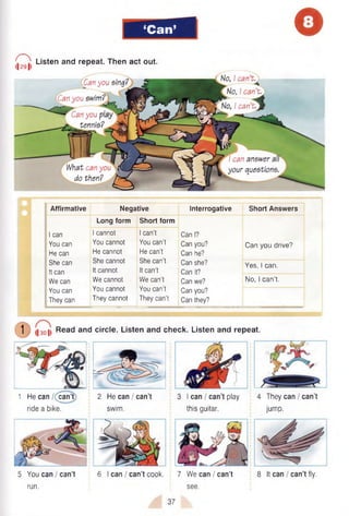 ‘Can’ o
r ^
l| 29 |l
Listen and repeat. Then act out.
'Can you sing?
Can you swim? t
Can you
tennis?
What can y o u }
do then?
No, I can’t.
■
<
No, I can’t
I can’t j k S
I can answer a
your questions
Affirmative Negative Interrogative Short Answers
Long form Short form
I can I cannot I can’t Can I?
You can You cannot You can't Can you? Can you drive?
He can He cannot He can’t Can he?
She can She cannot She can’t Can she? Yes, 1can.
' It can It cannot It can’t Can it?
We can We cannot We can’t Can we? No, 1can’t.
You can You cannot You can’t Can you?
They can They cannot They can't Can they?
1 1301 Read and circle. Listen and check. Listen and repeat.
1 He can /( can’t)
ride a bike.
2 He can / can’t
swim.
3 I can / can’t play
this guitar.
4 They can / can’t
jump.
5 You can / can’t
run.
6 I can / can’t cook. 7 We can / can’t
see.
8 It can I can’t fly.
37
 