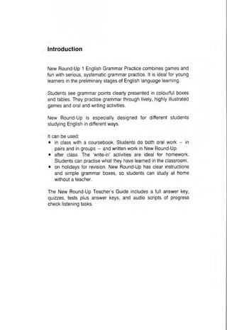 Introduction
New Round-Up 1 English Grammar Practice combines games and
fun with serious, systematic grammar practice. It is ideal for young
learners in the preliminary stages of English language learning.
Students see grammar points clearly presented in colourful boxes
and tables. They practise grammar through lively, highly illustrated
games and oral and writing activities.
New Round-Up is especially designed for different students
studying English in different ways.
It can be used:
• in class with a coursebook. Students do both oral work - in
pairs and in groups - and written work in New Round-Up.
• after class. The ‘write-in’ activities are ideal for homework.
Students can practise what they have learned in the classroom.
• on holidays for revision. New Round-Up has clear instructions
and simple grammar boxes, so students can study at home
without a teacher.
The New Round-Up Teacher’s Guide includes a full answer key,
quizzes, tests plus answer keys, and audio scripts of progress
check listening tasks.
 