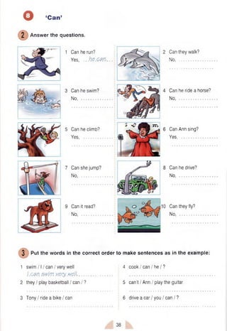o ‘Can’
2 Answer the questions.
1 Can he run?
Yes, ...h e .c m ...
3 Can he swim?
No............................
5 Can he climb?
Yes...........................
7 Can she jump?
No............................
9 Can it read?
No, .........................
Can they walk?
No..............................
Can he ride a horse?
No, ...........................
Can Ann sing?
Yes............................
Can he drive?
No.............................
Can they fly?
No............................
3 Put the words in the correct order to make sentences as in the example:
1 swim 111can / very well 4 cook I can I he I ?
J.can swim vjs.rywell,...................... • ................................................... .
2 they / play basketball I can / ? 5 can’t / Ann / play the guitar
3 Tony / ride a bike / can 6 drive a car / you / can / ?
38
 