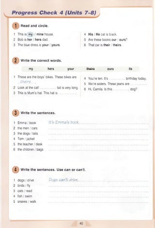 Progress Check 4 (Units 7-8)
Read and circle.
1 This is(my) / mine house.
2 Bob is her / hers dad.
3 The blue dress is your / yours.
Write the correct words.
my hers your
1 These are the boys’ bikes. These bikes are
. .th e irz . . .
2 Look at the cat! tail is very long.
3 This is Mum’s hat. This hat is .
4 His I He cat is black.
5 Are these books our / ours?
6 That car is their / theirs.
theirs ours its
4 You’re ten. It’s birthday today.
5 We’re sisters. These jeans are . .
6 Hi, Camila. Is this dog?
Write the sentences.
1 Emma/book Ife . EvW 1#’
£.t?QpX..
2 the men / cars
3 the dogs I tails
4 Tom/jacket
5 the teacher / desk
6 the children / bags
© Write the sentences. Use can or can’t.
1 dogs / drive Qqqs .drive,
2 birds I fly ................................... .
3 cats I read ................................... .
4 fish I swim
5 snakes/walk ................................... .
40
 