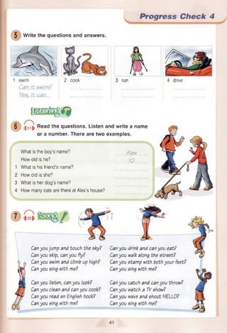 Progress Check 4
4 drive
5 Write the questions and answers.
2 cook
1 swim
Cav. It swim?
Yes,.it.can...
6 (|3 1 1 Read the questions. Listen and write a name
or a number. There are two examples.
What is the boy’s name? ........A le x. ...
How old is he? ..........10........
What is his friend’s name?
How old is she?
What is her dog’s name?
How many cats are there at Alex’s house?
.......................
Can you jump and touch the sky? Can you
Can you skip, can you fly? Can you
Can you swim and climb up high? Can you
Can you sing with me? Can you
Can you listen, can you look? Can you
Can you clean and can you cook? Can you
Can you read an English book? Can you
Can you sing with me? Can you
drink and can you eat?
walk along the street?
stamp with both your feet?
sing with me?
catch and can you throw?
watch a TVshow?
wave and shout HELLO?
sing with me?
41
 