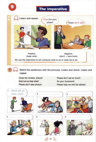 o The Imperative
Positive Negative
(base verb) (don’t + bare form)
We use the imperative to tell someone what to do or what not to do.
I|33|i Listen and repeat.
<|34|l Match the sentences with the pictures. Listen and check. Listen and
repeat.
Close the window, please!
Don’t sit on that chair4
Please don’t take photos!
Please don’t eat so much!
Do your homework!
Please help me with the dishes!
1
I . PhzP.chairJ. .

42
 