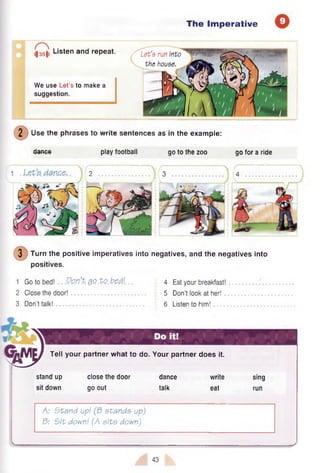The Imperative
(|35|l Listen ar|d repeat.
We use Let’s to make a
suggestion.
/ Let’s run into
the house.
2 Use the phrases to write sentences as in the example:
dance play football go to the zoo go for a ride
2 3 4

1 /iv i v
3 Turn the positive imperatives into negatives, and the negatives into
positives.
1 Go to bed! .Qp.n’P. 0.Qt Q . M . .
2 Close the door!
3 Don’t talk!
4 Eat your breakfast!
5 Don’t look at her!
6 Listen to him!
Tell your partner what to do. Your partner does it.
stand up
sit down
close the door
go out
dance
talk
write
eat
sing
run
A: Stand up! etande up)
3: Sit down! (A site down)
43
 
