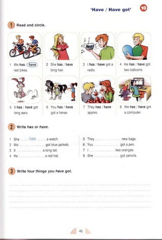 ‘Have / Have got’ 0
© Read and circle.
1 We has /(have)
red bikes.
5 It has / have got
long ears.
6 You has / have
got a horse.
7 They has / have
apples.
8 We has I have got
a computer.
2 W rite has or have.
1 She
2 We
3 It
4 He
a watch,
got blue jackets,
a long tail,
a red hat.
They
You
I
8 She
new bags,
got a pen.
two oranges,
got pencils.
3 W rite four things you have got.
She has I have
long hair.
4 He has I have got
two balloons.
3 I has I have got a
radio.
a » -
45
 
