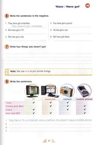 ‘Have / Have got’
6 W rite the sentences in the negative.
1 They have got umbrellas. 4 You have got a parrot.
. . . They.bavev’
X.got.umbrellas-....  ..............................
2 We have got a TV. 5 He has got a car.
3 She has got a cat. ! 6 We have got bikes.
7 W rite four things you haven’t got.
0
Note: W e use and to join sim ilar things.
W rite the sentences.
Tony
Em m a and Ben
C lare
Ann and Bill
com puter f cam era m obile phone
1 Tony has. a JM.a. com puter and. a. camera, He doesn’t, have.a mottle.pbo.ne.
2
3
4
47
 