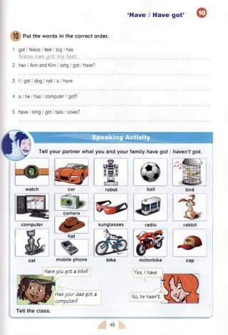 ‘Have / Have got’ O
1Q Put the words in the correct order.
1 got I Nikos / feet / big / has
Nito$.has .got. tig. feet................................
2 hair / Ann and Kim / long / got / have?
3 11got I dog / not / a I have
4 a I he / has / computer / got?
5 have / long / got / tails / cows?
Speaking Activity
Tell your partner what you and your fam ily have got / haven’t got.
watch car robot ball bird
computer radio
Tell the class.
camera
Yes, I have.
No, he hasn’t.
motorbike
sunglasses rabbit
mobile phone
Have you got a bike?
Has your dad got
computer?
49
 