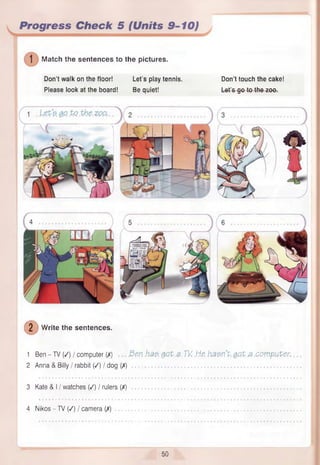 Progress Check 5 (Units 9-10)
] Match the sentences to the pictures.
Don’t walk on the floor! Let’s play tennis. Don’t touch the cake!
Please look at the board! Be quiet! Let's go to the zoo.
(2 ) W
ri
W rite the sentences.
1 Ben - TV (/) / computer (/) Ben h t t QQt.a. TV .He. hasn't got a computer.
2 Anna & Billy / rabbit (/) / dog (/)
3 Kate & I / watches (/) / rulers (/)
4 Nikos - TV (/) I camera (/)
50
 