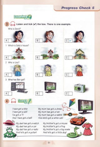 Progress Check 5
3 ||38|> Listen and tick
Who is David?
1 Which is Sally’s house?
BBBB
2 Who is Lisa?
( ✓ ) the box. There is one example.
© l| 391)
I have got a kite
I have got a doll
I’ve got a TV
And I have got a ball!
My mum has got a dress
My mum has got a hat
My mum has got a rabbit B 1 _•
And she’s got a white cat!
My dad has got a watch
My dad has got a car
My dad has got a radio
And he’s got a guitarI
My brother’s got a mouse
My brother’s got a frog
My brother’s got a big snake
And he’s got a little dog!
51
 