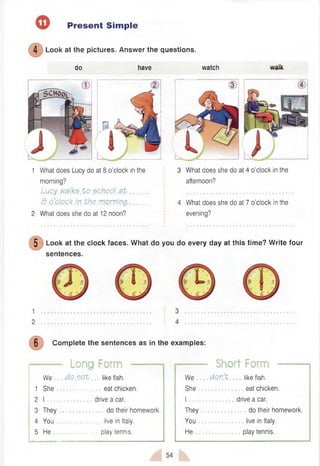 Present Simple
4 Look at the pictures. Answer the questions.
do have watch
1 What does Lucy do at 8 o’clock in the
morning?
Luoy. walks .to. $p.hoo).#t................
8 .o’.cJp.Gb.in the .mowing.-..............
2 What does she do at 12 noon?
3 What does she do at 4 o’clock in the
afternoon?
• • • • • • • • • • • • • • ■ • • • • • • ■ • • ■ • • • ■ • • a
4 What does she do at 7 o’clock in the
evening?
5 Look at the clock faces. W hat do you do every day at this time? W rite four
sentences.
1
2
6 Com plete the sentences as in the examples:
Long Form ------------1 i------------ Short Form
We
1 She
2 I .
3 They
4 You
5 He
do.not: like fish.
eat chicken,
drive a car.
do their homework,
live in Italy,
play tennis.
We
She
I ........
They
You
He
do n't. like fish.
eat chicken,
drive a car.
do their homework,
live in Italy,
play tennis.
54
 