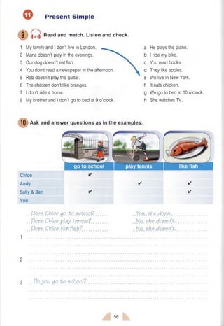 Present Simple
1 My family and I don’t live in London.
2 Maria doesn’t play in the evenings.
3 Our dog doesn’t eat fish.
4 You don’t read a newspaper in the afternoon.
5 Rob doesn’t play the guitar.
6 The children don’t like oranges.
7 I don’t ride a horse.
8 My brother and I don't go to bed at 9 o’clock.
9 (|4^|| Read and match. Listen and check.
He plays the piano.
I ride my bike.
You read books.
They like apples.
We live in New York.
It eats chicken.
We go to bed at 10 o’clock.
She watches TV.
(10 Ask and
Chloe
Andy
Sally & Ben
You
✓
✓
..Poes. Chloe.go.P.o school?..
.. Does .Chloe.pl$y. perns?...
.. Poes. .Chloe.like. fish?.........
.Yes,.$h.e. does-...
No,, she doesn't.,
N.o,.she doesn't..
2
3 Po.you QQ.Vo. sphoo.l?.
answer questions as in the examples:
56
 