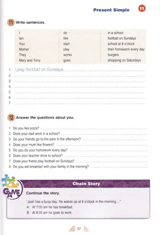 Present Simple
1 1
W rite sentences.
I do in a school
Ian like football on Sundays
You start school at 9 o’clock
Mother play their homework every day
They works burgers
Mary and Tony goes shopping on Saturdays
1 J.ptey. footfall on Sundays......................................................................................................................
2
3
4
5
6
7
12 Answer the questions about you.
1 Do you like pizza? ...........................................................
2 Does your dad work in a school?
3 Do your friends go to the park in the afternoon?
4 Does your mum like flowers? ........................................
5 Do you do your homework every day?
6 Does your teacher drive to school?
7 Does your friend play football on Sundays?
8 Do you eat breakfast with your family in the morning?
Chain Story
Continue the story.
“Josh has a busy day. He wakes up at 6 o’clock in the morning ...”
A: At 7:00 am he has breakfast.
B: At 8:00 am he goes to work.
57
 