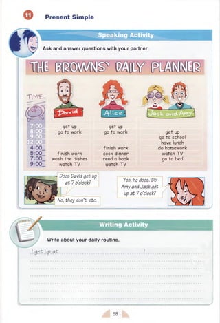 o Present Simple
Speaking Activity
Ask and answer questions with your partner.
T i K E -
get up
go to work
fin ish w ork
wash th e dishes
watch TV
get up
go to w ork
fin ish w ork
cook dinner
read a book
watch TV
g e t up
go to school
have lunch
do homework
watch TV
go to bed
Does David get up
a t 7 o’clock?
No, they don’t, etc.
Yes, he does. Do
Amy and Jack get
up a t 7 o’clock?
Writing Activity
W rite about your daily routine.
I g e t up a t
v.
58
 