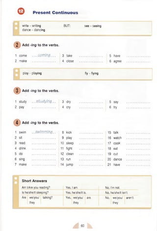 Present Continuous
write - writing BUT: see - seeing
dance - dancing
( D Add -ing to the verbs.
1 come — GQtVlQfr. . . 3 take .............................. 5 have
2 make .............................. 4 close .............................. 6 agree
play - playing fly - flying
3 Add -ing to the verbs.
1 study .. .Ztudymg. .. 3 dry .............................. 5 say
2 pay .............................. 4 cry .............................. 6 try
Add -ing to the verbs.
1 swim .. zm m m m .. 8
2 sit ............................... ; 9
3 read ............................... 10
4 drink ............................... j 11
5 do ............................... i 12
6 sing ............................... 13
7 make .............................. 14
kick ................................... 15 talk
play ....................................16 watch
sleep .............................. .....17 cook
fight ....................................18 eat
clean ....................................19 cut
run ....................................20 dance
jump ....................................21 have
Short Answers
Am I/Are you reading? Yes, I am. No, I'm not.
Is he/she/it sleeping? Yes, he/she/it is. No, he/she/it isn’t.
Are we/you/ talking?
they
Yes, we/you/ are.
they
No, we/you/ aren’t,
they
60
 