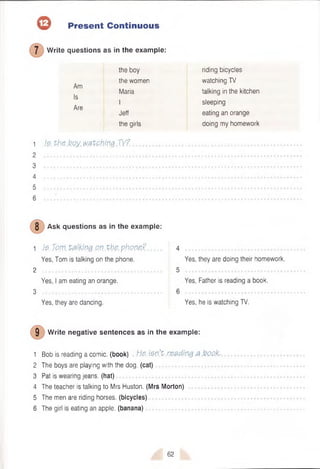 © Present Continuous
W rite questions as in the example:
Am
Is
Are
the boy
the women
Maria
I
Jeff
the girls
1 h. the boy. watching TV?.
2
3
4
5
6 ........................................
riding bicycles
watching TV
talking in the kitchen
sleeping
eating an orange
doing my homework
8 Ask questions as in the example:
1 )$>
. Tp.m talking on .the phone?
Yes, Tom is talking on the phone.
2
Yes, I am eating an orange.
3
Yes, they are dancing.
Yes, they are doing their homework.
Yes, Father is reading a book.
• • • ■ •
Yes, he is watching TV.
9 Write negative sentences as in the example:
1 Bob is reading a comic, (book) He. ien’t reading a book.
2 The boys are playing with the dog. (cat)
3 Pat is wearing jeans, (hat)
4 The teacher is talking to Mrs Huston. (Mrs Morton)
5 The men are riding horses, (bicycles)
6 The girl is eating an apple, (banana)
62
 