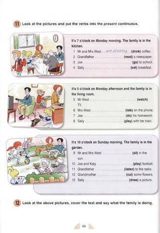 Look at the pictures and put the verbs into the present continuous.
It’s 7 o’clock on Monday morning. The family is in the
kitchen.
1 Mr and Mrs West are drinking (drink) coffee.
2 Grandfather (read) a newspaper.
3 Joe (go) to school.
4 Sally (eat) breakfast.
It’s 5 o’clock on Monday afternoon and the family is in
the living room.
5 Mr West ......................... (watch)
TV.
6 Mrs West (talk) on the phone.
7 Joe (do) his homework.
8 Sally (play) with her train.
It’s 10 o’clock on Sunday morning. The family is in the
garden.
9 Mr and Mrs West (sit) in the
sun.
10 JoeandKaty (play) football.
11 Grandfather (listen) to the radio.
12 Grandmother (cut) some flowers.
13 Sally (draw) a picture.
Look at the above pictures, cover the text and say what the family is doing.
64
 
