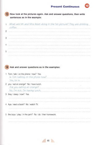 Present Continuous
13 Now look at the pictures again. Ask and answer questions, then write
sentences as in the example:
1 What are Mr and Mrs Weet.doing. in. the. .1st picture? They.are. drinking
.coffee...............................................................................................................................................
4
5
14 Ask and answer questions as in the examples:
Tom I talk / on the phone / now? Yes.
M Tam .talking.on. the phone.now?.
Yes. he. is-......................................................................
you I eat an orange? No I have lunch.
.Are you.eating .an.orange?...................
N.o,.I’m.not.-.Cm.haying lunch*..............
they / sleep / now? Yes.
4 Aya I read a book? No I watch TV.
5 the boys I play / in the park? No I do / their homework.
 
