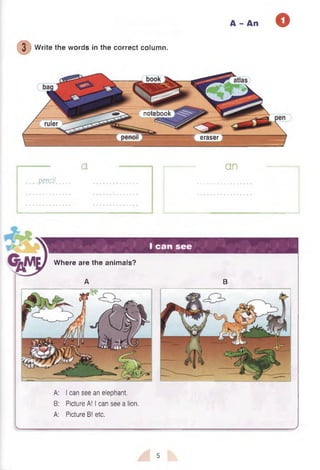 A - An O
( D
Write the words in the correct column.
notebook
■ eraser
a
.p e m l
an
I can see
A: I can see an elephant.
B: Picture A! I can see a lion.
A: Picture B! etc.
Where are the animals?
A B
5
 