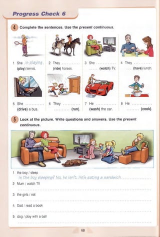 Progress Check 6
4 Com plete the sentences. Use the present continuous.
1 She M p M r0 2 They
(play) tennis. (ride) horses.
3 She 4 They
(watch) TV. (have) lunch.
5 She 6 They 7 He 8 He
(drive) a bus. (run). (wash) the car. (cook).
5 Look at the picture. Write questions and answers. Use the present
continuous.
1 the boy I sleep
./& the.boy. steeping?.N&. he. i$n.% he's eating a sandwich..
2 Mum / watch TV
3 the girls I eat
4 Dad I read a book
5 dog / play with a ball
68
 