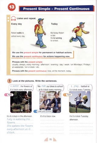 e Present Simple - Present Continuous
<|451)
Listen and repeat
Every day
Robert walks to
school every day.
Today
But today Robert
is late.
He is running
to school.
We use the present simple for permanent or habitual actions.
We use the present continuous for actions happening now.
Phrases with the present simple:
usually, always, every morning / afternoon / evening / day / week / on Mondays / Fridays /
at weekends / ten o’clock / etc.
Phrases with the present continuous: now, at the moment, today.
I play football at
5 o’clock every Tuesday.
Luke and Emma
Look at the pictures.
I water the flowers at
6 o’clock every afternoon
Write the sentences.
It’s 6 o'clock in the afternoon. It’s 8 o’clock now. It’s 5 o’clock Tuesday
K a ty is w atering th e , ............................................... afternoon.
flowers-...................................
She w aters th e flowers
every afternoon a t 6
o’clock,.............................................. ............................................................
70
 