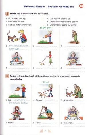 2 Match the pictures with the sentences.
Present Simple - Present Continuous ©
1 Mum walks the dog.
2 Bob feeds the cat.
3 Barbara waters the flowers.
1 S>ol7. feeds. the. Q&t
.ey.e.iy, ..................
4 Dad washes the dishes.
5 Grandfather works in the garden.
6 Grandmother cooks our dinner.
EVERY DAY
3 Today is Saturday. Look at the pictures and write what each person is
doing today.
TODAY
1 Bob is watering
the flowers today..
3 Grandfather
4 Mother 5 Father 6 Grandmother
71
 