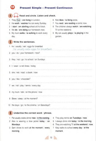 Present Simple - Present Continuous
i|461) Read and circle. Listen and check.
1 They live) / are living in London. 6
4)
2 He wash / washes his car every Sunday. 7
3 I start / am starting school at 9 o'clock. 8
4 We do I are doing our homework now.
5 My mum walks / is walking to work every 9
day.
W rite the sentences.
1 he I usually I eat / eggs for breakfast
.He.u&ually. eat?. em$- for.breakfast, ....
2 you I do I your homework / now?
3 they / not I go I to school / on Sundays
4 11wear / a red dress I today
5 she I not / read / a book / now
6 you I like / chocolate?
7 we I not I play / tennis I every day
8 my mum / talk / on the phone I now
9 Steve / sleep / at the moment?
10 the boys / go I to the cinema I on Saturdays?
Underline the correct word / phrase.
1 Pat usually cooks dinner now / in the evening.
2 Alex is wearing a blue jacket today I on
Mondays.
3 Sam drives to work at the moment / every
morning.
Rob likes I is liking pizza.
You read / are reading a comic now.
The children always watch / are watching
TV at the weekend.
My cat usually plays / is playing in the
garden.
4 They play tennis on Tuesdays I now.
5 I always drink milk today I in the morning.
6 They are watching TV at the weekend / now.
7 Katy walks to school every day / at the
moment.
72
 