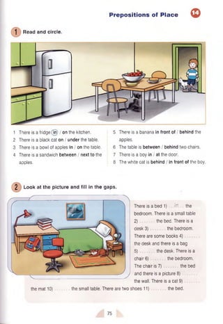 Read and circle.
Prepositions of Place <
D
1 There is a fridge (Tn) / on the kitchen. 5
2 There is a black cat on / under the table.
3 There is a bowl of apples in / on the table. 6
4 There is a sandwich between / next to the 7
apples. 8
There is a banana in front of / behind the
apples.
The table is between / behind two chairs.
There is a boy in I at the door.
The white cat is behind I in front of the boy.
2 Look at the picture and fill in the gaps.
the mat 10) the small table. There are two
There is a bed 1) fa the
bedroom. There is a small table
2) the bed. There is a
desk 3) the bedroom.
There are some books 4)
the desk and there is a bag
5) the desk. There is a
chair 6) the bedroom.
The chair is 7) the bed
and there is a picture 8)
the wall. There is a cat 9)
shoes 11) the bed.
75
 