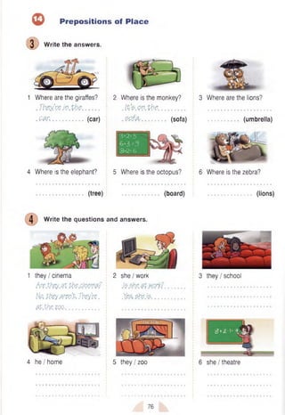 © Prepositions of Place
(D W rite the answers.
1 Where are the giraffes?
.Tfrey.’f t j y . t f a ............
.e a r ,. . . . (car)
2 Where is the monkey?
. Ite .w .tfc ..............................................
.p p ffr .............. (sofa)
3*2-5
=3
8- 2-6
4 Where is the elephant? 5 Where is the octopus?
................................ (tree) ......................... (board)
4 W rite the questions and answers.
1 th e y/cin e m a
Are.theyM Pbedm??
t{ot ptieyAreo% Tbey’ce.
0P.thp.ZQQ........................
2 sh e /w o rk
J t S h e .r t m r t f ..............
.Yep, p fa .fa .....................
4 h e /h o m e 5 th e y /z o o
3 Where are the lions?
(umbrella)
6 Where is the zebra?
(lions)
3 the y/sch oo l
6 she/theatre
76
 