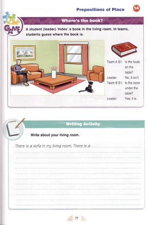 Prepositions of Place
Where’s the book?
A student (leader) ‘hides’ a book in the living room. In teams,
students guess where the book is.
Team A S I: Is the book
on the
table?
Leader: No, it isn’t.
Team B S I: Is the book
under the
table?
Leader: Yes, it is.
 
