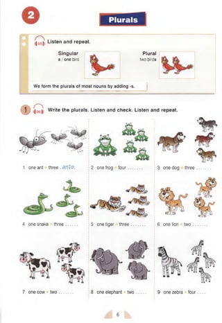© Plurals
Singular
a / one bird
(|051| Listen and repeat.
Plural
two birds
We form the plurals of most nouns by adding -s.
( D Q Write the plurals. Listen and check. Listen and repeat.
1 one ant three . 2 one frog four 3 one dog three
4 one snake three 5 one tiger three 6 one lion two
6
 