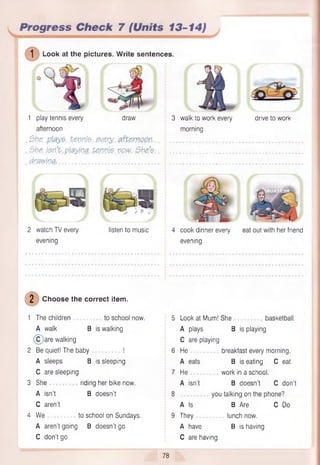 1 play tennis every draw 3 walk to work every drive to work
afternoon morning
, She, £enpj$. .every. i-.. ............................................................................
, She. j$n’V.playing, tenn{$,npw. She.?.. : ............................................................................
d fflw iv& t............................................................. ...........................................................................
1 Look at the pictures. W rite sentences.
Progress Check 7 (Units 13-14)
2 watch TV every listen to music 4 cook dinner every eat out with her friend
evening evening
(D Choose the correct item.
1 The children to school now.
A walk B is walking
C are walking
2 Be quiet! The baby !
A sleeps B is sleeping
C are sleeping
3 She riding her bike now.
A isn’t B doesn’t
C aren’t
4 We to school on Sundays.
A aren’t going B doesn’t go
C don’t go
5 Look at Mum! She basketball.
A plays B is playing
C are playing
6 He breakfast every morning.
A eats B is eating C eat
7 He work in a school.
A isn’t B doesn’t C don’t
8 you talking on the phone?
A Is B Are C Do
9 They lunch now.
A have B is having
C are having
78
 