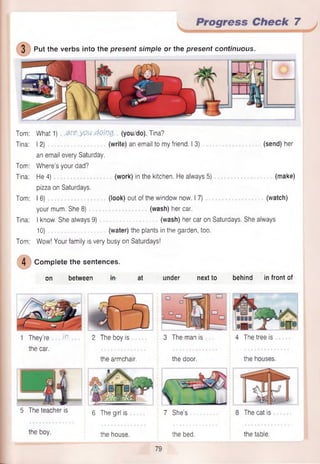 3 Put the verbs into the present simple or the present continuous.
Progress Check 7
Tom: What 1) areyou doing, (you/do), Tina?
Tina: 12) (write) an email to my friend. I 3) (send) her
an email every Saturday.
Tom: Where’s your dad?
Tina: He 4) (work) in the kitchen. He always 5) (make)
pizza on Saturdays.
Tom: 16) (look) out of the window now. I 7) (watch)
your mum. She 8) (wash) her car.
Tina: I know. She always 9) (wash) her car on Saturdays. She always
10) (water) the plants in the garden, too.
Tom: Wow! Your family is very busy on Saturdays!
©C om plete the sentences.
on between tfH at under next to behind in front of
1 They’re Jv. 2 The boy is 3 The man is 4 The tree is
the car.
the armchair. the door. the houses.
5 The teacher is g j^ g gjr| js 7 she’s 8 The cat is
the boy. the house. the bed. the table.
79
 