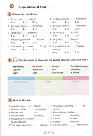 Prepositions of Tim e
( 3 ) Choose the correct item.
1 We go to bed midnight.
A on B in © a t
2 Dad usually cooks the morning.
A on B in C at
3 School starts September.
A on B in C at
4 They usually go to work 8 o’clock.
A on B in C at
5 Children don't go to school Sunday.
A on B in C at
6 The baby is sleeping
A on B in
7 We usually watch TV
A on B in
8 My birthday is
A on B in
9 We go skiing
A on B in
the moment.
C at
the evening.
C at
April 15th.
C at
December.
C at
10 Al goes to the cinema Tuesday
evenings.
A on B in C at
4 Write the words or phrases in the correct columns. Listen and check.
.Inlu 4th
J u l y *Tttf
ninht
i n y n i
the autumn
Wednesday
noon
Sundays
2002
the weekend
Saturday afternoon
the winter
6 o’clock
r in
r - l
th e m orning night July 4 th
Write in, at or on.
1 Ann’s birthday is .O
P. May 5th.
2 We have breakfast the morning.
3 We have lunch noon.
4 We have dinner the evening.
5 He usually goes to the park
Sunday afternoon.
6 They usually play tennis Saturday.
7 We usually go swimming the
summer.
8 We usually have breakfast
8 o’clock the morning.
9 It is cold the winter.
10 It is rainy the autumn.
11 Jim doesn’t work the weekend.
 
