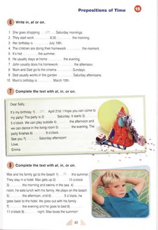 Prepositions of Time
6 Write in, at or on.
1 She goes shopping 0!1 Saturday mornings.
2 They start work 8:30 the morning.
3 Her birthday is July 19th.
4 The children are doing their homework the moment.
5 It’s hot the summer.
6 He usually stays at home
7 John usually does his homework
8 Mum and Dad go to the cinema
9 Dad usually works in the garden
the evening.
the afternoon.
Sundays.
Saturday afternoons.
10 Mum’s birthday is March 10th.
7 Complete the text with at, in, or on.
Dear Sally,
It’s my birthday 1) M April 21st. I hope you can come to
my party! The party is 2) Saturday. It starts 3)
5 o’clock. We can play outside 4) the afternoon and
we can dance in the living room 5) the evening. The
party finishes 6) 9 o’clock.
See you 7) Saturday afternoon!
Love,
Emma
8 Complete the text with at, in, or on.
Max and his family go to the beach 1) W. the summer.
They stay in a hotel. Max gets up 2) 10 o’clock
3) the morning and swims in the sea. 4)
noon, he eats lunch with his family. He plays on the beach
5) the afternoon, and 6) 5 o’clock, he
goes back to the hotel. He goes out with his family
7) the evening and he goes to bed 8)
11 o’clock 9) night. Max loves the summer!
83
 
