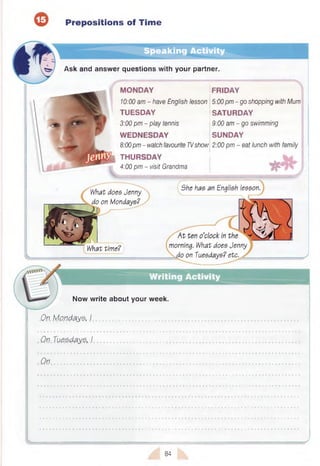 Prepositions of Time
Speaking Activity
Ask and answer questions with your partner.
MONDAY jFRIDAY
10:00 am - have English lesson 5:00pm - go shopping with Mum
TUESDAY SATURDAY
3:00 pm - play tennis 9:00 am - go swimming
W EDNESDAY SUNDAY
8:00pm - watch favourite TVshow 2:00 pm - eat lunch with family
THURSDAY | 4
4:00 pm - visit Grandma
What does Jenny
do on Mondays?
She has an English lesson.
What time? morning. What does Jenny
io on Tuesdays? etc.
Writing Activity
Now write about your week.
On. Mondays, I ......................................
Qn Tuesdays, I .............................................
On
84
 