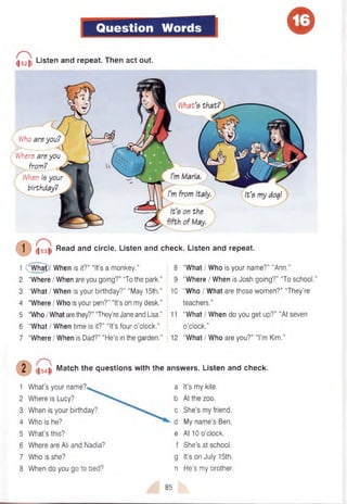 Question Words ©
(|52|i Listen and repeat- Then act out.
Who are you?
Where are you
from? ^
' When is your
birthday?
Read and circle. Listen and check. Listen and repeat.
(T) l| 53 |l
1 C w h § )/ When is it?” “It’s a monkey."
2 "Where I When are you going?” “To the park.”
3 “What I When is your birthday?” “May 15th.”
4 "Where I Who is your pen?” “It’s on my desk."
5 "Who IWhat are they?” “They’re Jane and Lisa.”
6 “What I When time is it?” “It’s four o’clock.”
7 “Where / When is Dad?” “He’s in the garden.”
• P
1 W hat’s your name?
2 Where is Lucy?
3 When is your birthday?
4 Who is he?
5 W hat’s this?
6 Where are Ali and Nadia?
7 Who is she?
8 When do you go to bed?
8 “What I Who is your name?” “Ann.”
9 “Where I When is Josh going?” “To school.”
10 “Who I What are those women?” “They’re
teachers.”
11 “What I When do you get up?” “At seven
o’clock.”
12 "What I Who are you?” “I’m Kim.”
54|, Match the questions with the answers. Listen and check.
a It’s my kite,
b At the zoo.
c She’s my friend,
d My nam e’s Ben.
e At 10 o’clock,
f She’s at school,
g It’s on July 15th.
h He’s my brother.
85
 