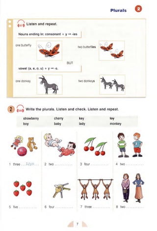 Plurals Q
I j^ ji Listen and repeat.
Nouns ending in: consonant + y -* -ies
one butterfly
two butterflies
BUT
vowel (a, e, o, u) + y -» -s.
one donkey two donkeys
2 ,|o8|| Write the plurals. Listen and check. Listen and repeat.
strawberry
boy
cherry
baby
key
lady
toy
monkey
1 three . .Voy.5 2 two 3 four 4 two
5 five 6 four 7 three 8 two
7
 